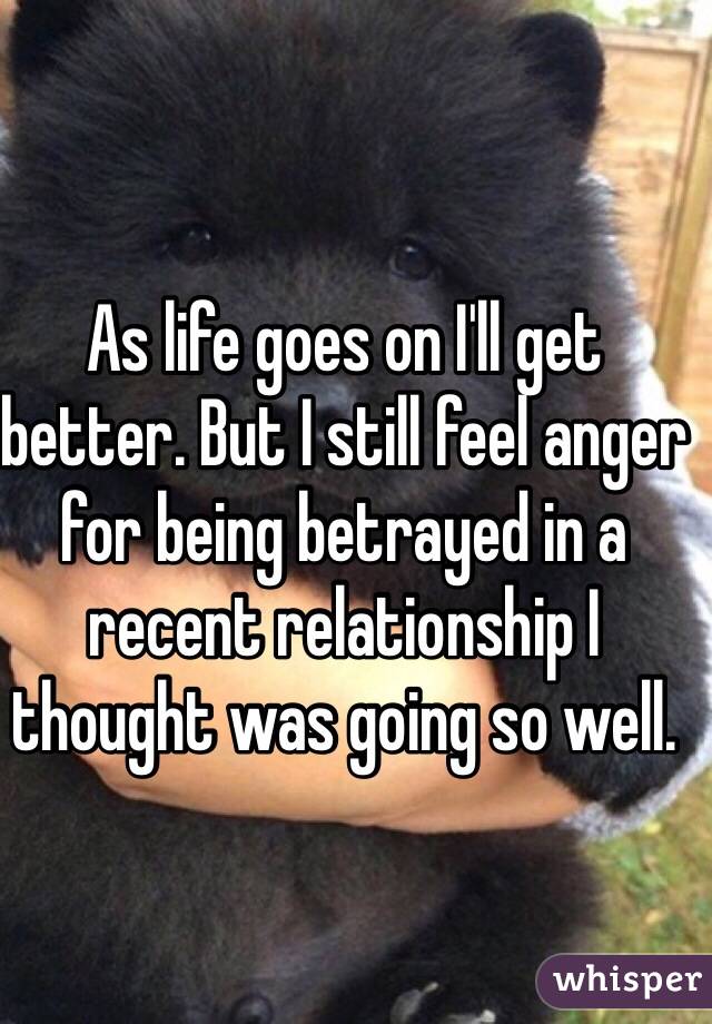 As life goes on I'll get better. But I still feel anger for being betrayed in a recent relationship I thought was going so well.