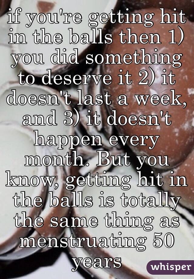 if you're getting hit in the balls then 1) you did something to deserve it 2) it doesn't last a week, and 3) it doesn't happen every month. But you know, getting hit in the balls is totally the same thing as menstruating 50 years 