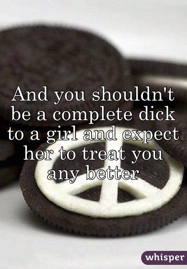 And you shouldn't be a complete dick to a girl and expect her to treat you any better 