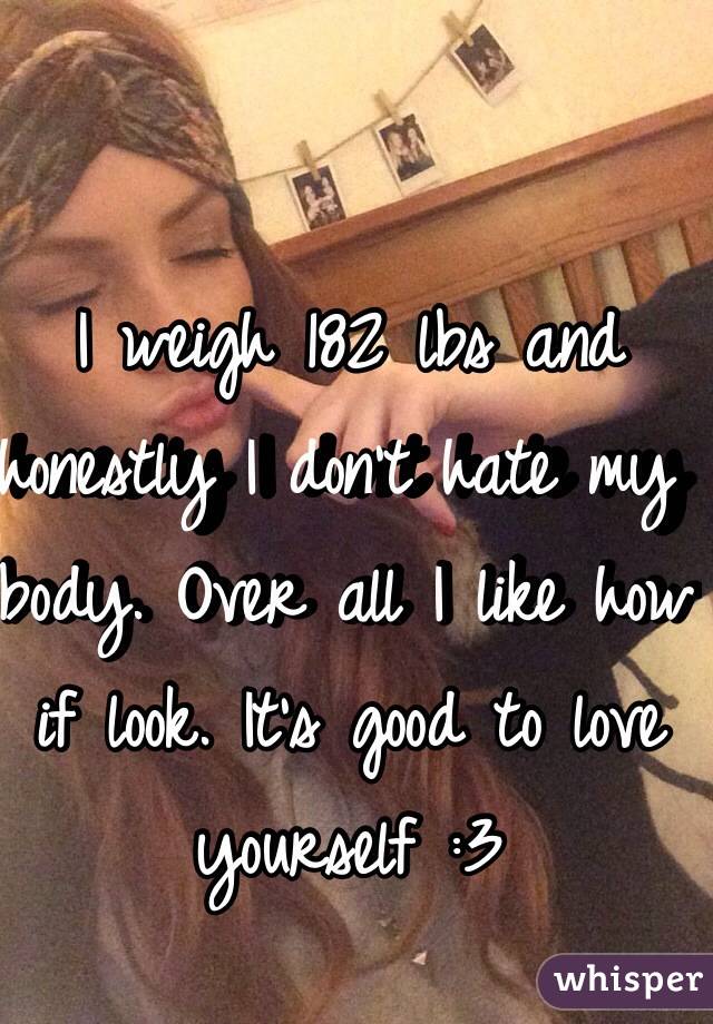 I weigh 182 lbs and honestly I don't hate my body. Over all I like how if look. It's good to love yourself :3