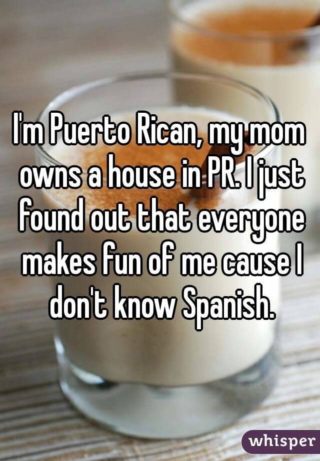 I'm Puerto Rican, my mom owns a house in PR. I just found out that everyone makes fun of me cause I don't know Spanish.