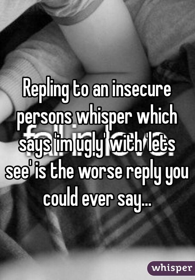 Repling to an insecure persons whisper which says 'im ugly' with 'lets see' is the worse reply you could ever say...