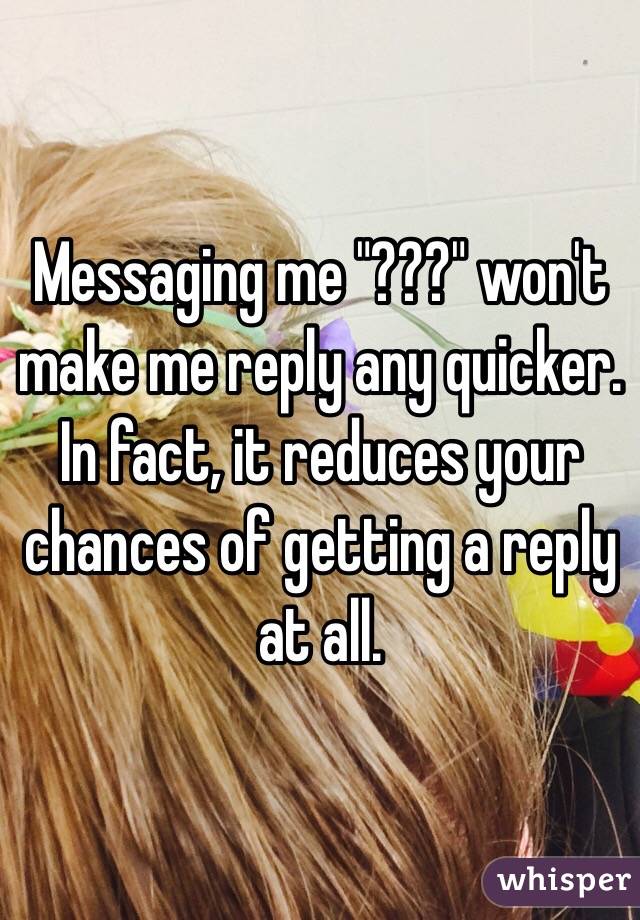 Messaging me "???" won't make me reply any quicker. In fact, it reduces your chances of getting a reply at all.