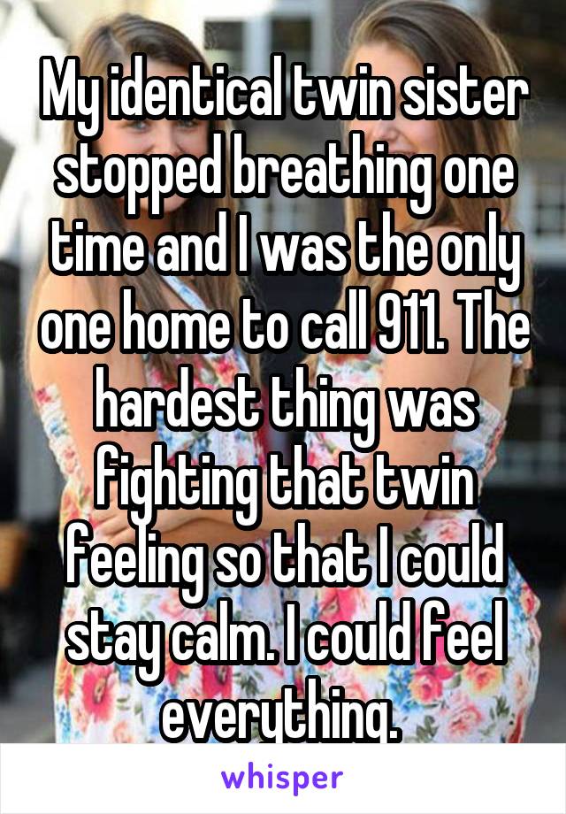 My identical twin sister stopped breathing one time and I was the only one home to call 911. The hardest thing was fighting that twin feeling so that I could stay calm. I could feel everything. 