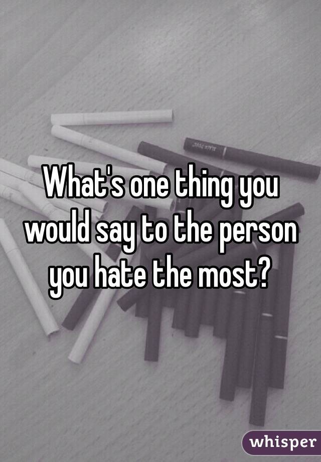 What's one thing you would say to the person you hate the most?