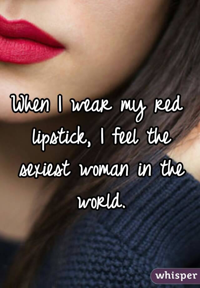 When I wear my red lipstick, I feel the sexiest woman in the world.
