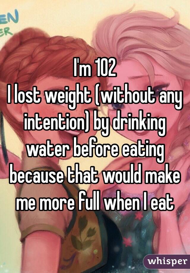 I'm 102 
I lost weight (without any intention) by drinking water before eating because that would make me more full when I eat 