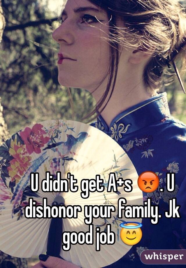 U didn't get A+s 😡. U dishonor your family. Jk good job 😇 