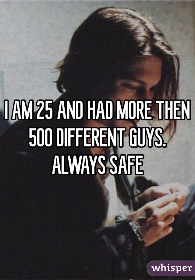I AM 25 AND HAD MORE THEN 500 DIFFERENT GUYS. ALWAYS SAFE 