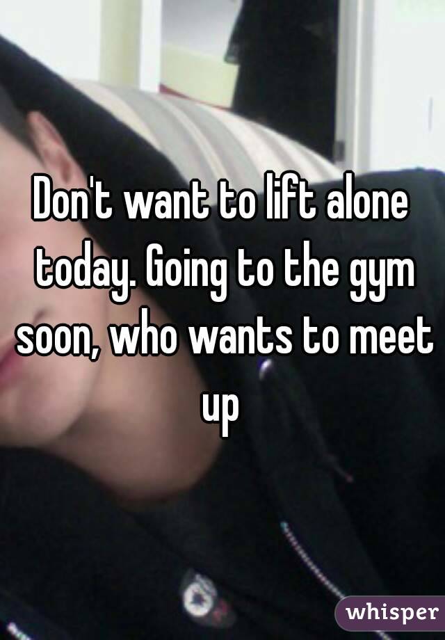 Don't want to lift alone today. Going to the gym soon, who wants to meet up 