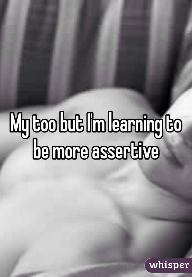 My too but I'm learning to be more assertive 