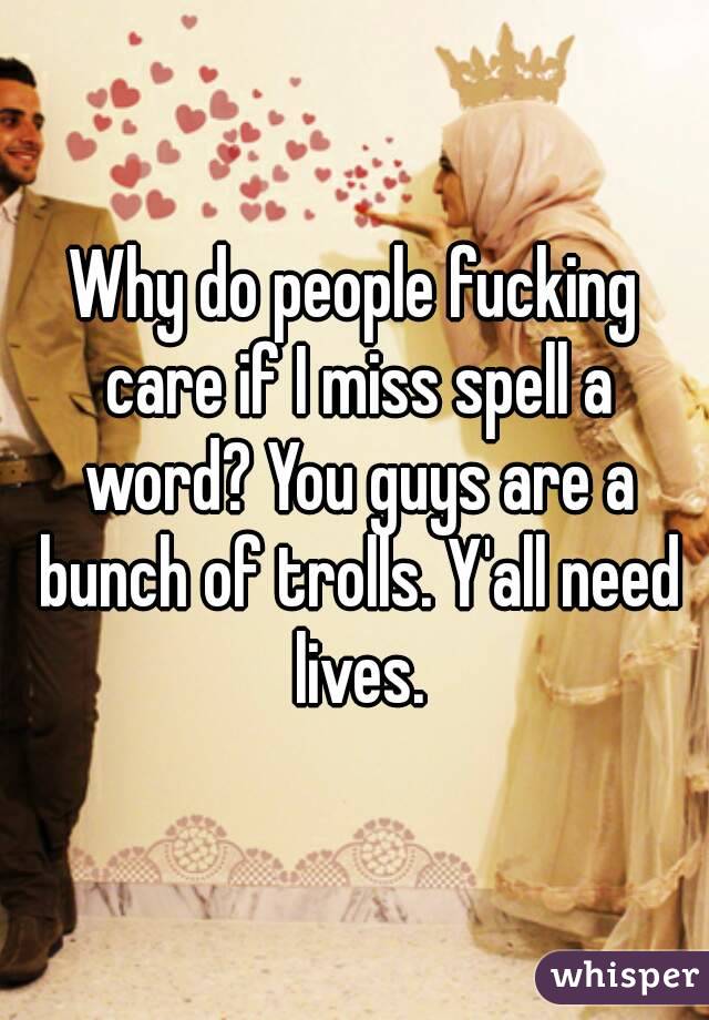 Why do people fucking care if I miss spell a word? You guys are a bunch of trolls. Y'all need lives.