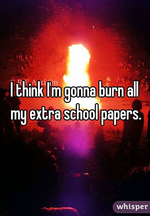 I think I'm gonna burn all my extra school papers.