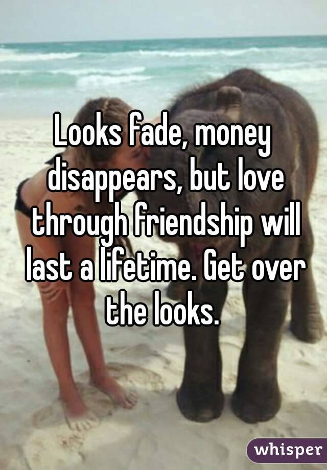Looks fade, money disappears, but love through friendship will last a lifetime. Get over the looks. 