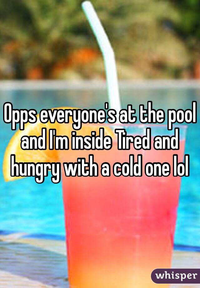 Opps everyone's at the pool and I'm inside Tired and hungry with a cold one lol