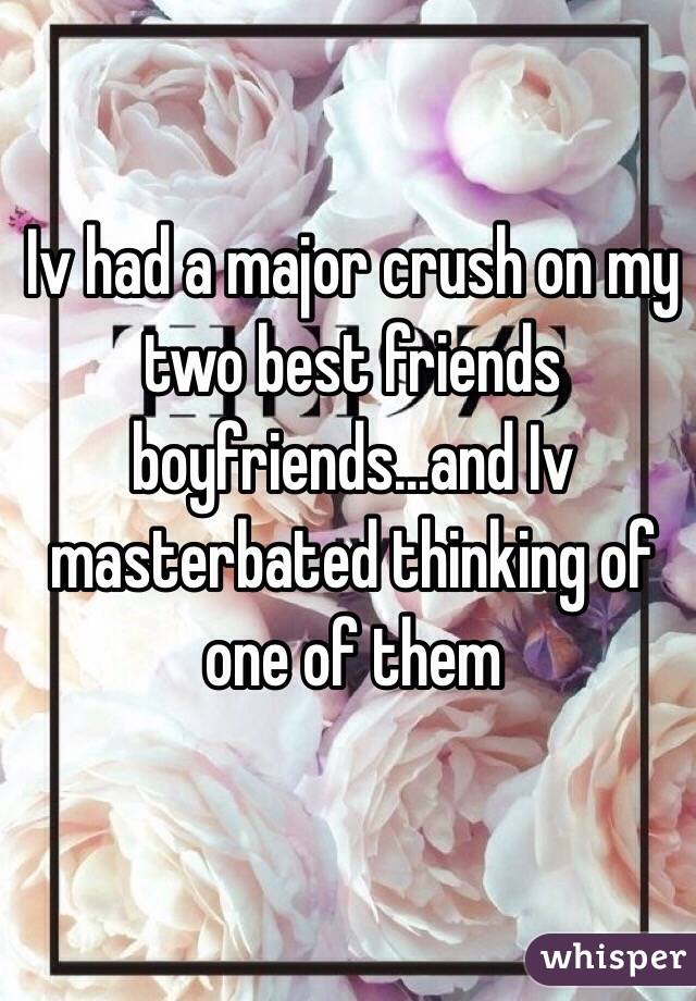 Iv had a major crush on my two best friends boyfriends...and Iv masterbated thinking of one of them 