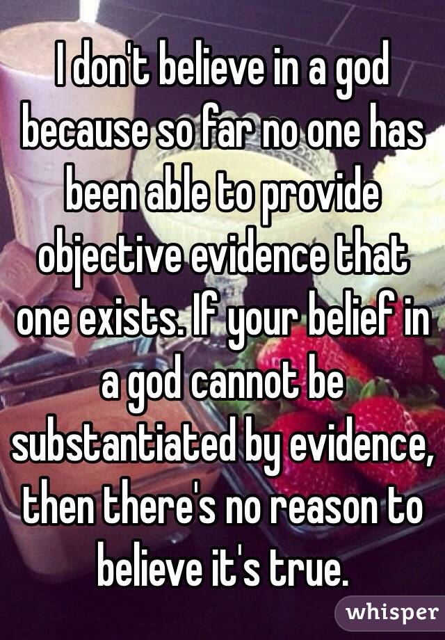 I don't believe in a god because so far no one has been able to provide objective evidence that one exists. If your belief in a god cannot be substantiated by evidence, then there's no reason to believe it's true.