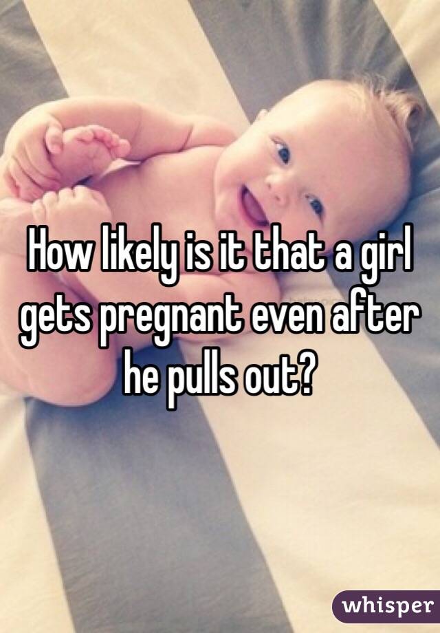 How likely is it that a girl gets pregnant even after he pulls out?