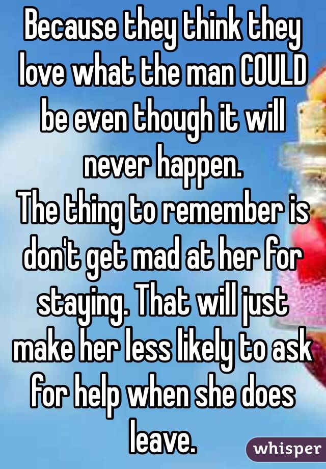 Because they think they love what the man COULD be even though it will never happen.
The thing to remember is don't get mad at her for staying. That will just make her less likely to ask for help when she does leave.