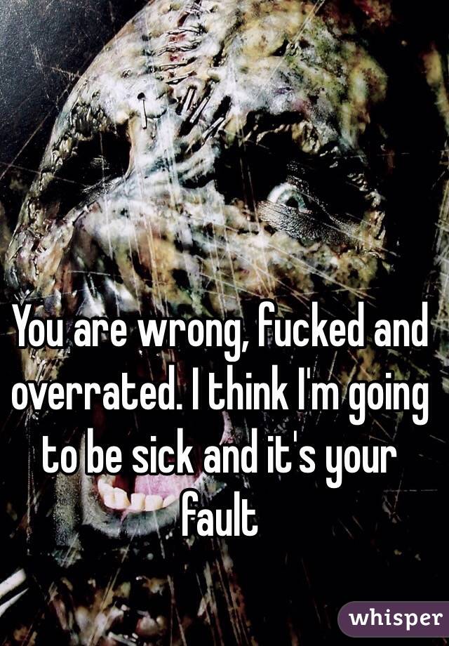 You are wrong, fucked and overrated. I think I'm going to be sick and it's your fault