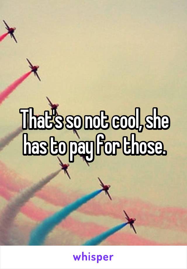 That's so not cool, she has to pay for those.