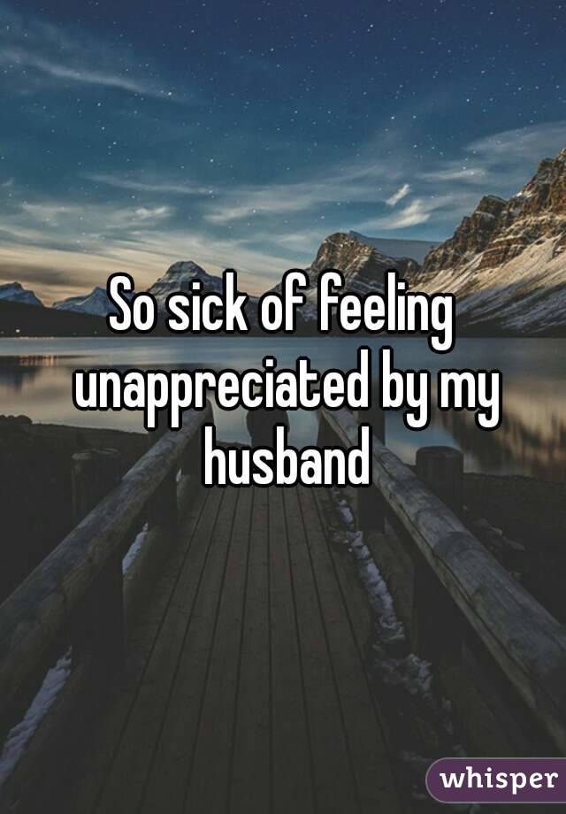 So sick of feeling unappreciated by my husband
