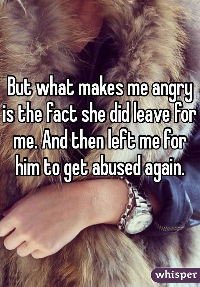 But what makes me angry is the fact she did leave for me. And then left me for him to get abused again.