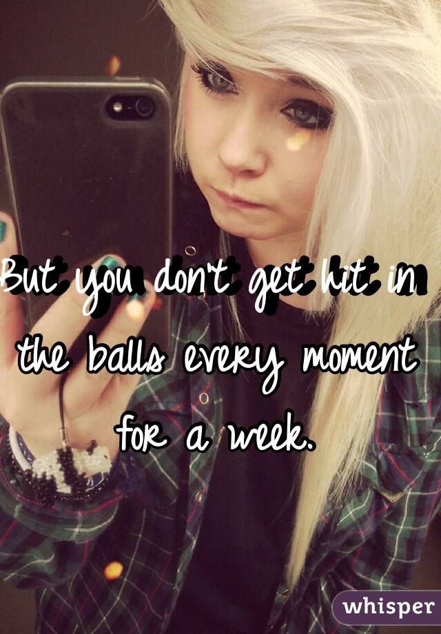 But you don't get hit in the balls every moment for a week.