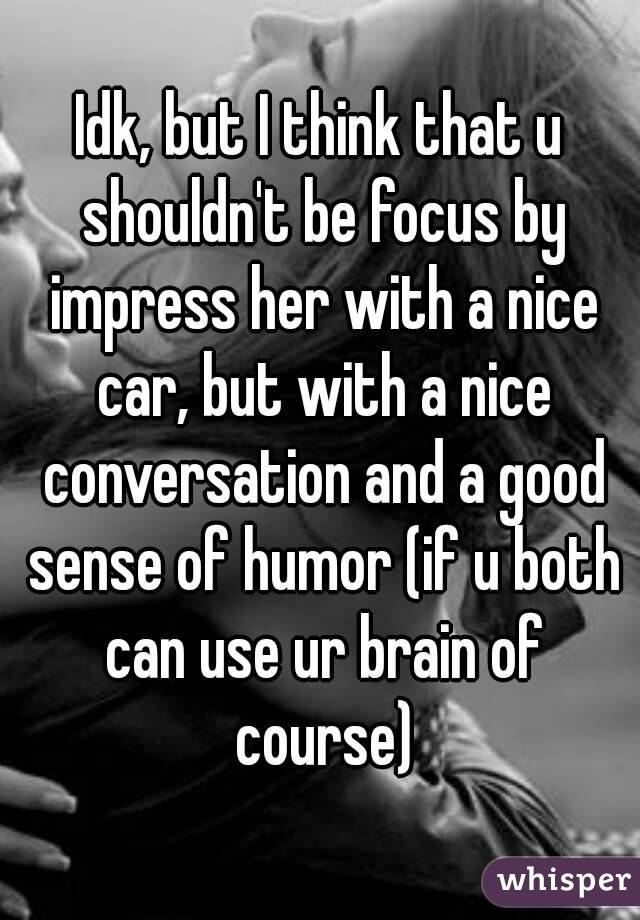 Idk, but I think that u shouldn't be focus by impress her with a nice car, but with a nice conversation and a good sense of humor (if u both can use ur brain of course)