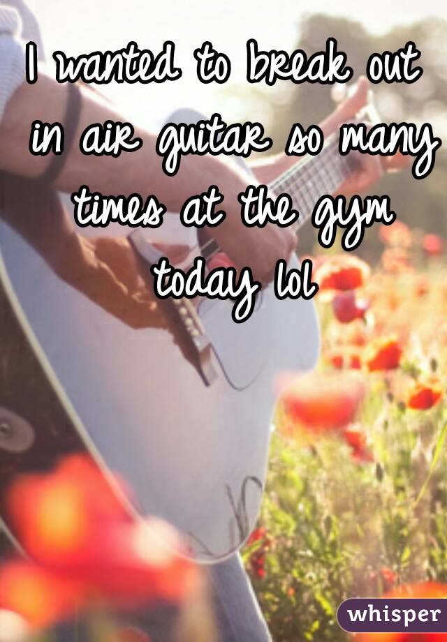 I wanted to break out in air guitar so many times at the gym today lol