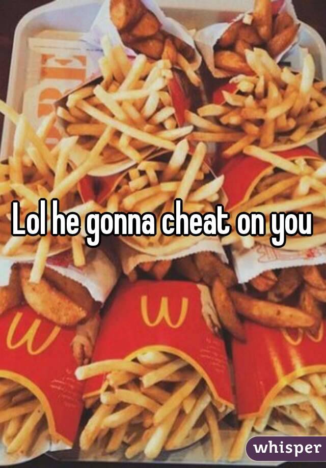 Lol he gonna cheat on you