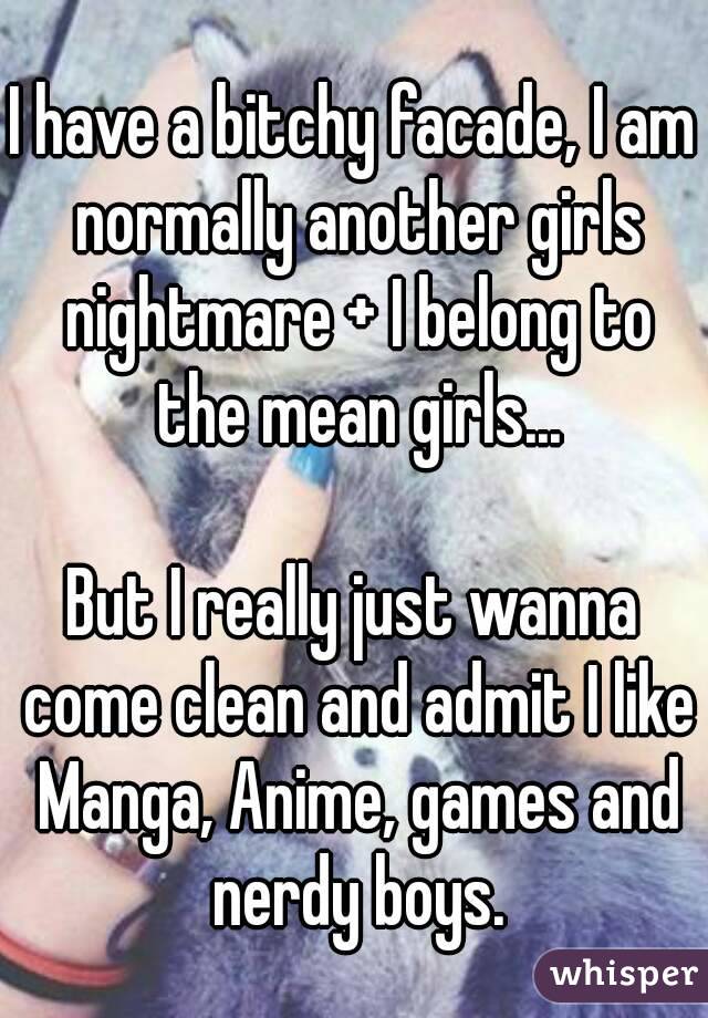 I have a bitchy facade, I am normally another girls nightmare + I belong to the mean girls...

But I really just wanna come clean and admit I like Manga, Anime, games and nerdy boys.