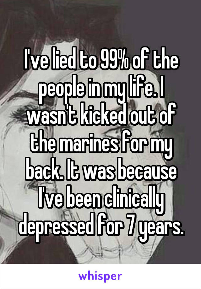I've lied to 99% of the people in my life. I wasn't kicked out of the marines for my back. It was because I've been clinically depressed for 7 years.