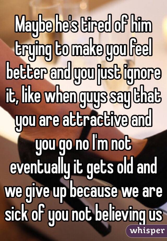 Maybe he's tired of him trying to make you feel better and you just ignore it, like when guys say that you are attractive and you go no I'm not eventually it gets old and we give up because we are sick of you not believing us