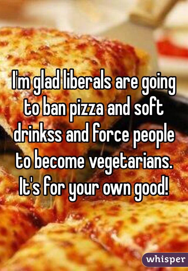I'm glad liberals are going to ban pizza and soft drinkss and force people to become vegetarians. It's for your own good!