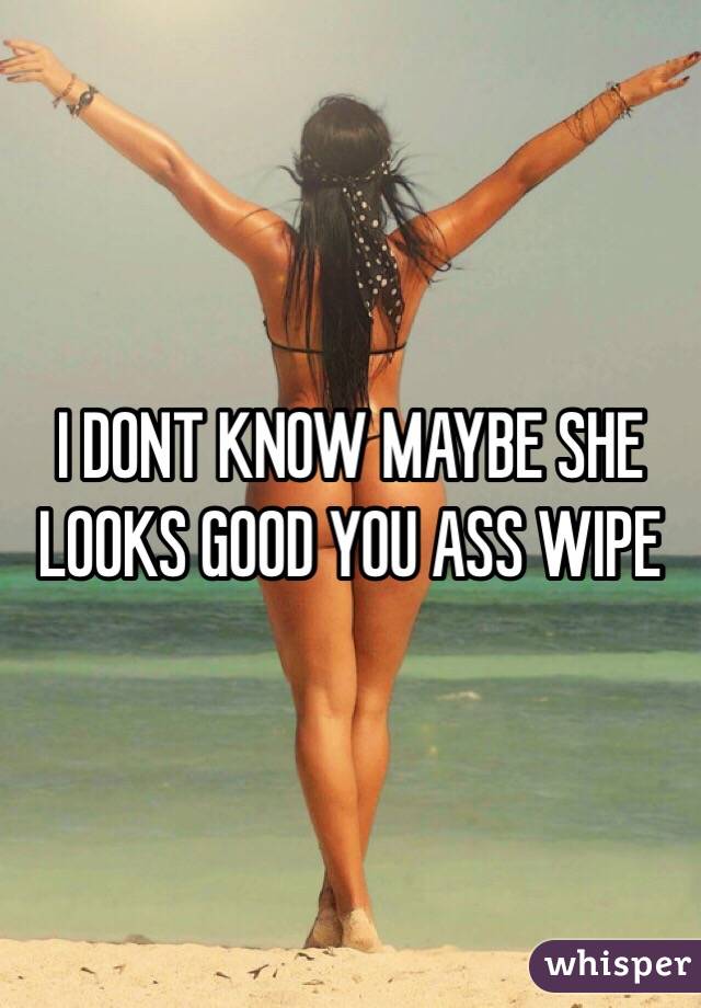 I DONT KNOW MAYBE SHE LOOKS GOOD YOU ASS WIPE 