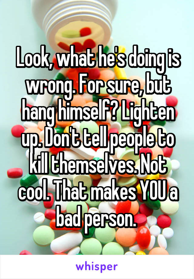 Look, what he's doing is wrong. For sure, but hang himself? Lighten up. Don't tell people to kill themselves. Not cool. That makes YOU a bad person. 