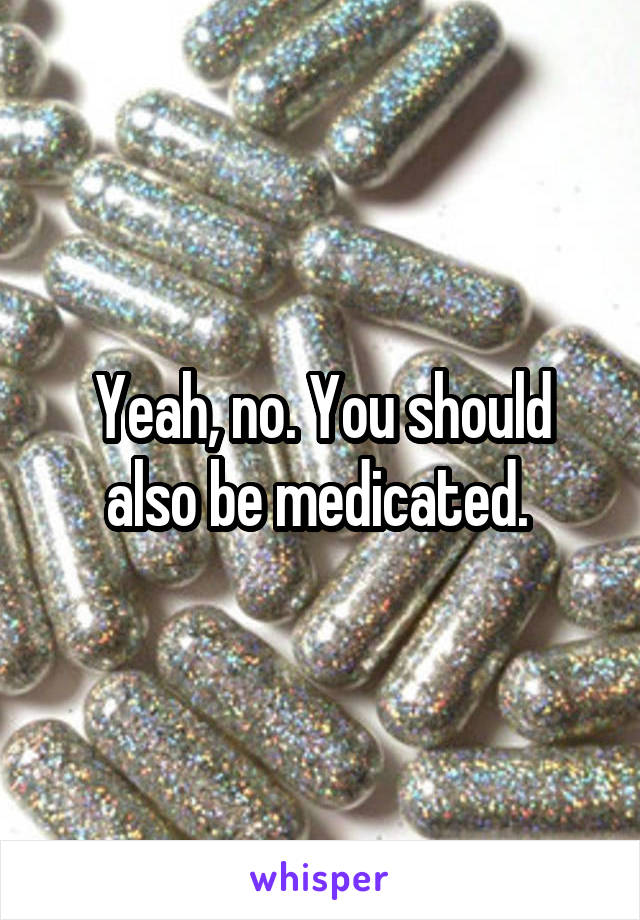 Yeah, no. You should also be medicated. 