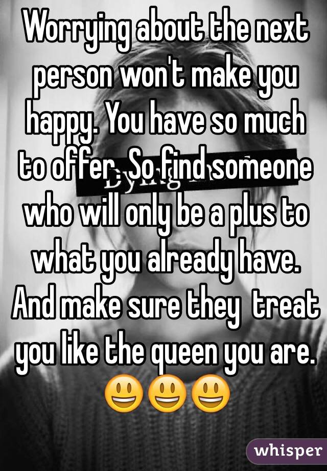 Worrying about the next person won't make you happy. You have so much to offer. So find someone who will only be a plus to what you already have. And make sure they  treat you like the queen you are. 😃😃😃