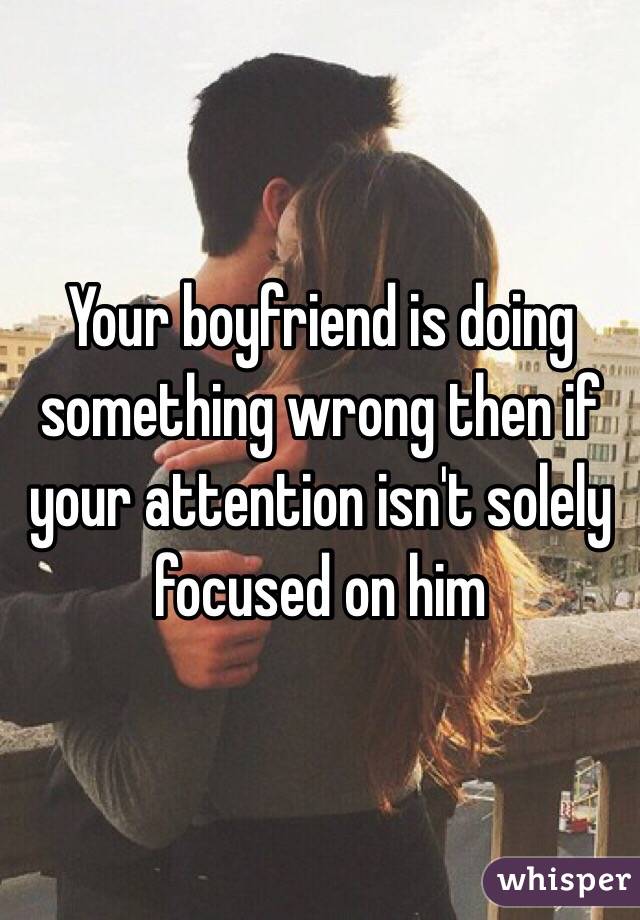 Your boyfriend is doing something wrong then if your attention isn't solely focused on him