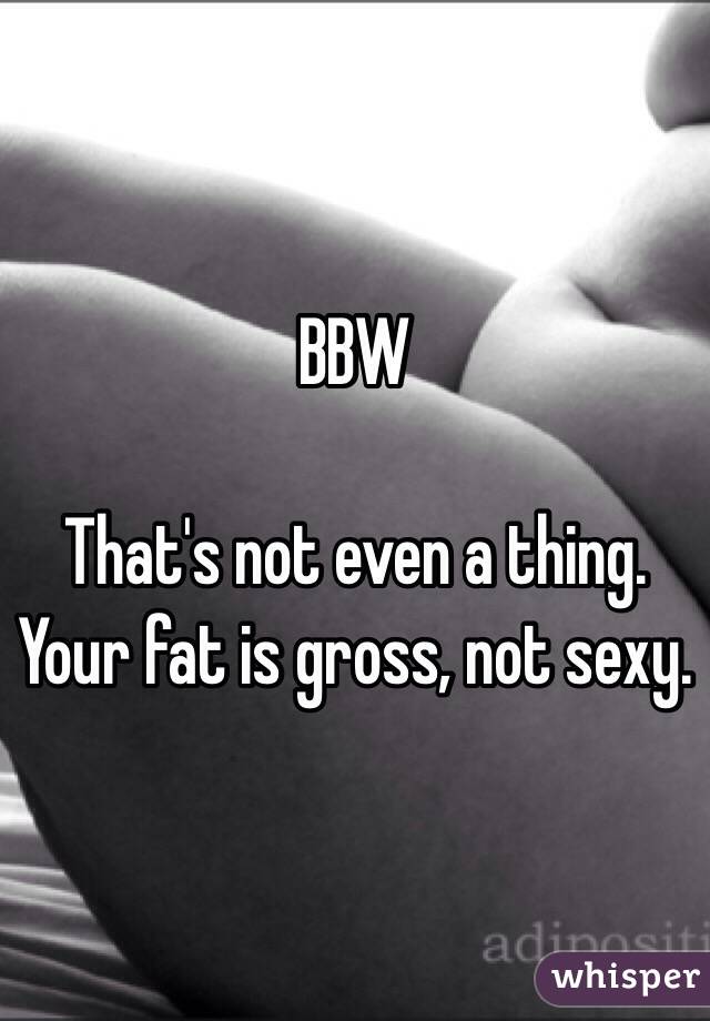 BBW

That's not even a thing.  Your fat is gross, not sexy.