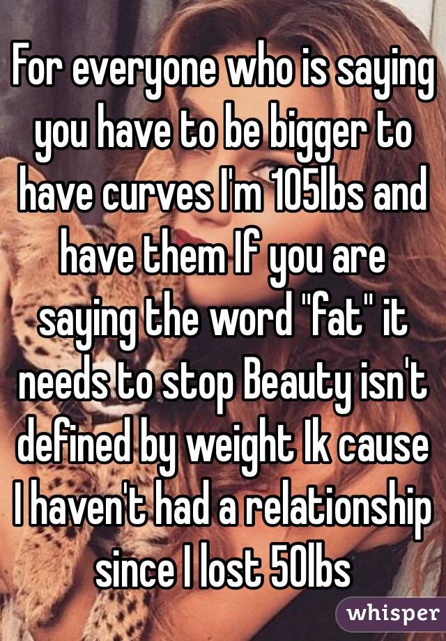For everyone who is saying you have to be bigger to have curves I'm 105lbs and have them If you are saying the word "fat" it needs to stop Beauty isn't defined by weight Ik cause I haven't had a relationship since I lost 50lbs