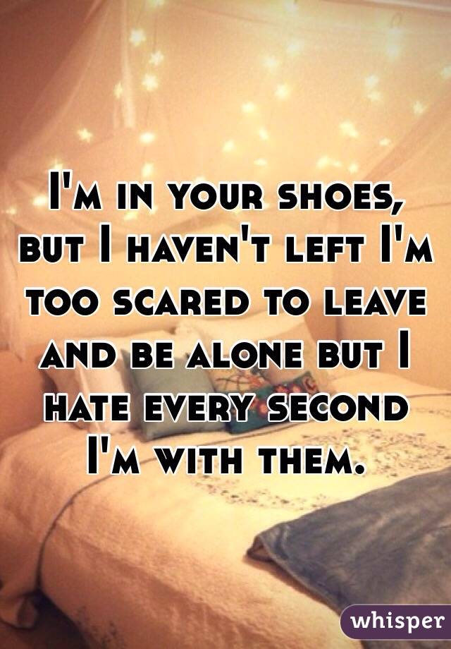 I'm in your shoes, but I haven't left I'm too scared to leave and be alone but I hate every second I'm with them. 