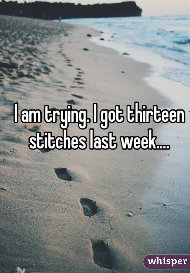 I am trying. I got thirteen stitches last week....