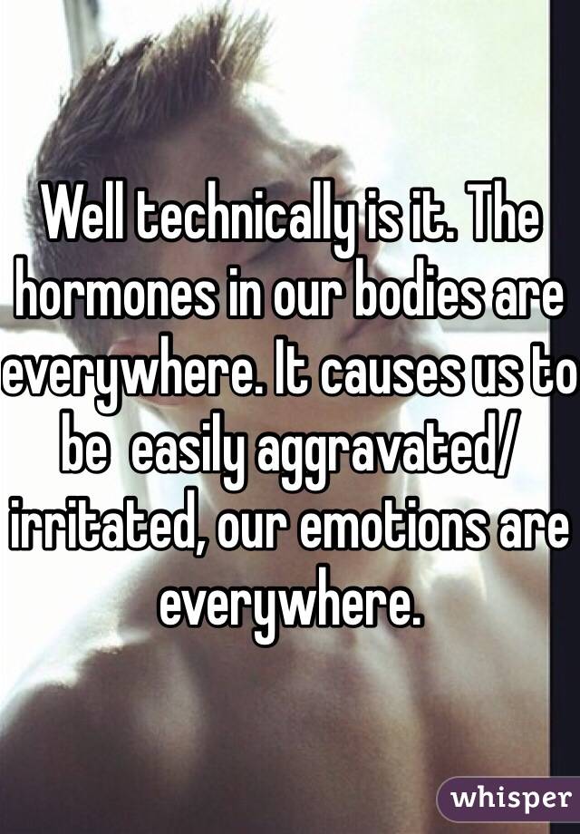 Well technically is it. The hormones in our bodies are everywhere. It causes us to be  easily aggravated/irritated, our emotions are everywhere. 