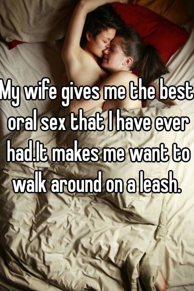 My wife gives me the best oral sex that I have ever had.It makes me want to walk around on a leash.