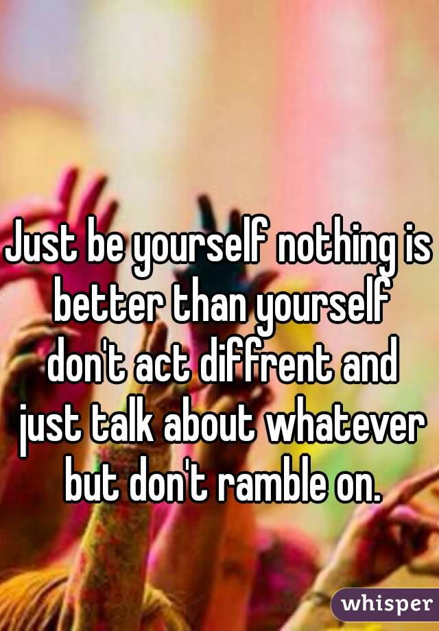 Just be yourself nothing is better than yourself don't act diffrent and just talk about whatever but don't ramble on.