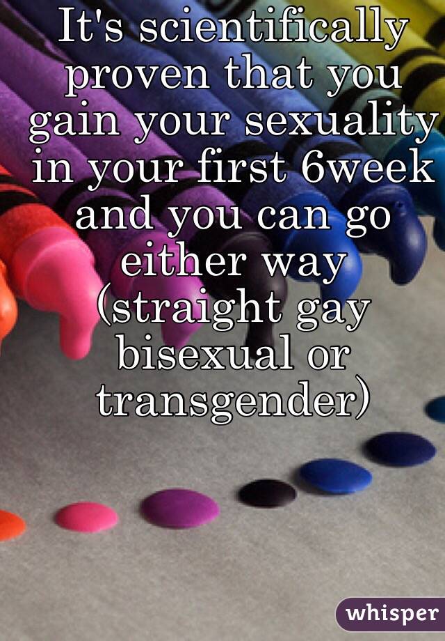 It's scientifically proven that you gain your sexuality in your first 6week and you can go either way (straight gay bisexual or transgender)