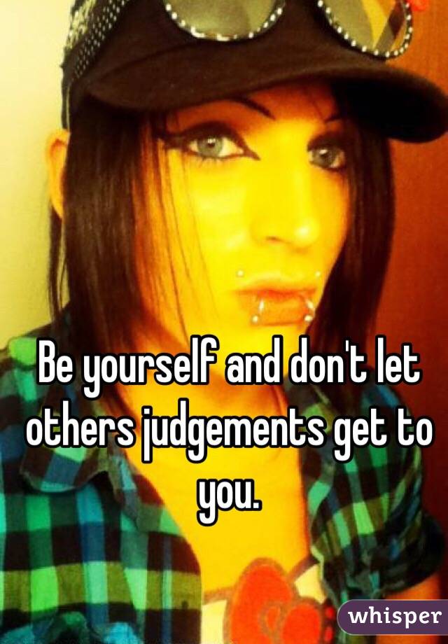 Be yourself and don't let others judgements get to you.