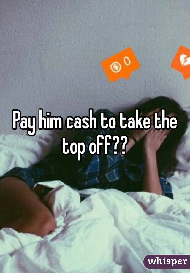 Pay him cash to take the top off?? 